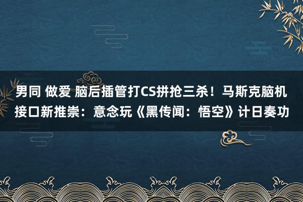 男同 做爱 脑后插管打CS拼抢三杀！马斯克脑机接口新推崇：意念玩《黑传闻：悟空》计日奏功