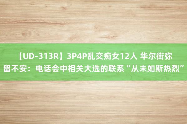 【UD-313R】3P4P乱交痴女12人 华尔街弥留不安：电话会中相关大选的联系“从未如斯热烈”