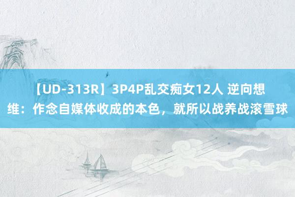 【UD-313R】3P4P乱交痴女12人 逆向想维：作念自媒体收成的本色，就所以战养战滚雪球