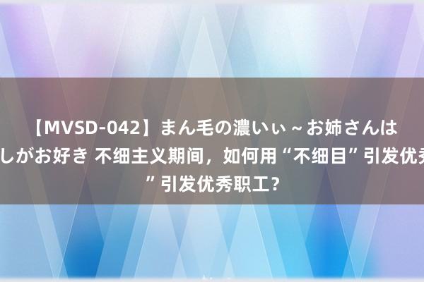 【MVSD-042】まん毛の濃いぃ～お姉さんは生中出しがお好き 不细主义期间，如何用“不细目”引发优秀职工？