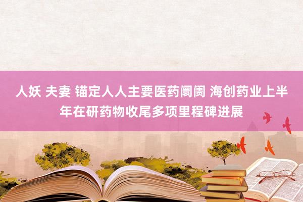 人妖 夫妻 锚定人人主要医药阛阓 海创药业上半年在研药物收尾多项里程碑进展