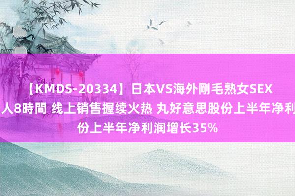 【KMDS-20334】日本VS海外剛毛熟女SEX対決！！40人8時間 线上销售握续火热 丸好意思股份上半年净利润增长35%