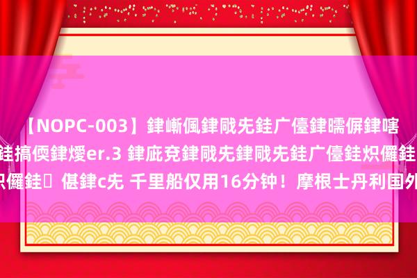 【NOPC-003】銉嶃偑銉戙兂銈广儓銉曘偋銉嗐偅銉冦偡銉ャ儫銉ャ兗銈搞偄銉燰er.3 銉庛兗銉戙兂銉戙兂銈广儓銈炽儸銈偡銉с兂 千里船仅用16分钟！摩根士丹利国外公司董事长说明遭难！