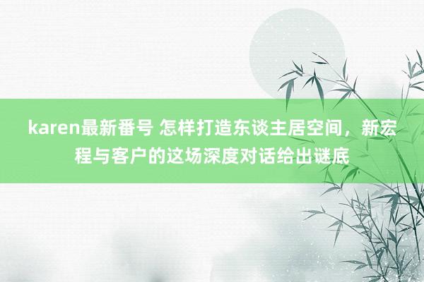 karen最新番号 怎样打造东谈主居空间，新宏程与客户的这场深度对话给出谜底