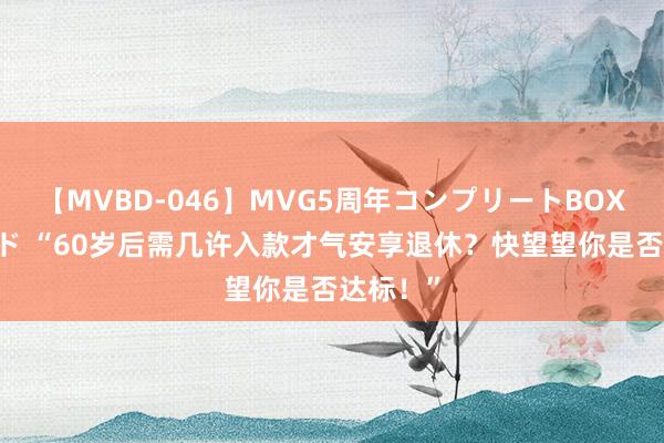 【MVBD-046】MVG5周年コンプリートBOX ゴールド “60岁后需几许入款才气安享退休？快望望你是否达标！”