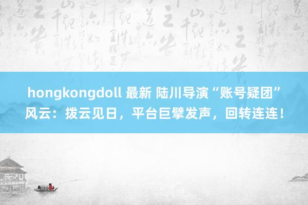 hongkongdoll 最新 陆川导演“账号疑团”风云：拨云见日，平台巨擘发声，回转连连！