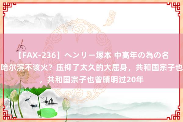 【FAX-236】ヘンリー塚本 中高年の為の名作裏ビデオ集 哈尔滨不该火？压抑了太久的大屈身，共和国宗子也曾晴明过20年