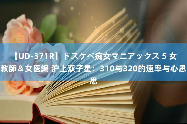 【UD-371R】ドスケベ痴女マニアックス 5 女教師＆女医編 沪上双子星：310与320的速率与心思