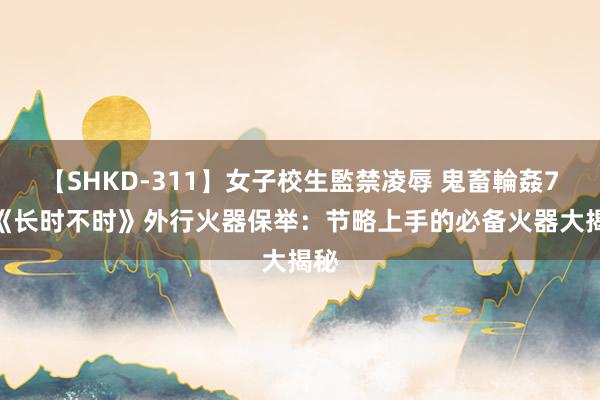 【SHKD-311】女子校生監禁凌辱 鬼畜輪姦77 《长时不时》外行火器保举：节略上手的必备火器大揭秘