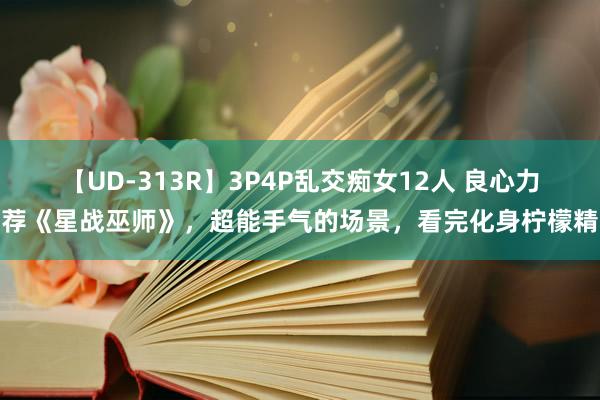 【UD-313R】3P4P乱交痴女12人 良心力荐《星战巫师》，超能手气的场景，看完化身柠檬精