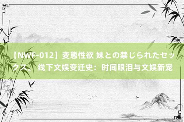 【NWF-012】変態性欲 妹との禁じられたセックス。 线下文娱变迁史：时间眼泪与文娱新宠