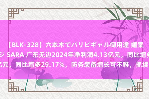 【BLK-328】六本木でパリピギャル御用達 媚薬悶絶オイルマッサージ SARA 广东无边2024年净利润4.13亿元，同比增多29.17%，防务装备增长可不雅，抓续加强股东申诉