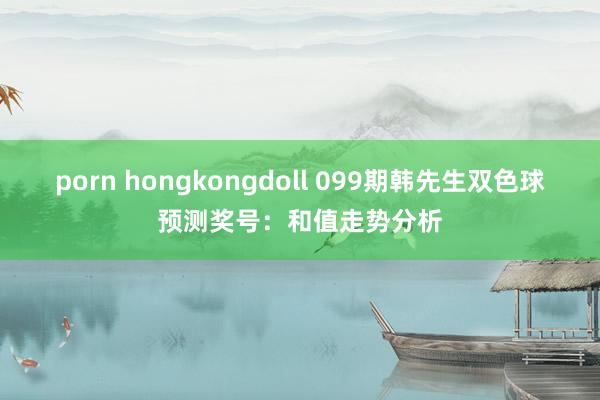 porn hongkongdoll 099期韩先生双色球预测奖号：和值走势分析