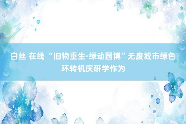 白丝 在线 “旧物重生·绿动园博”无废城市绿色环转机庆研学作为