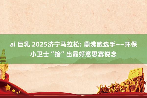 ai 巨乳 2025济宁马拉松: 鼎沸跑选手——环保小卫士“捡”出最好意思赛说念